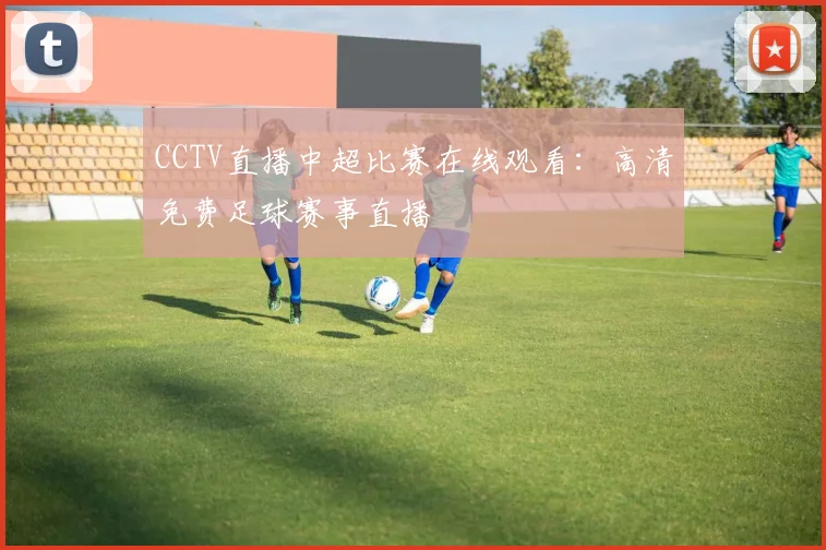 CCTV直播中超比赛在线观看：高清免费足球赛事直播