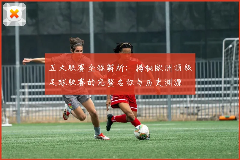 五大联赛全称解析：揭秘欧洲顶级足球联赛的完整名称与历史渊源