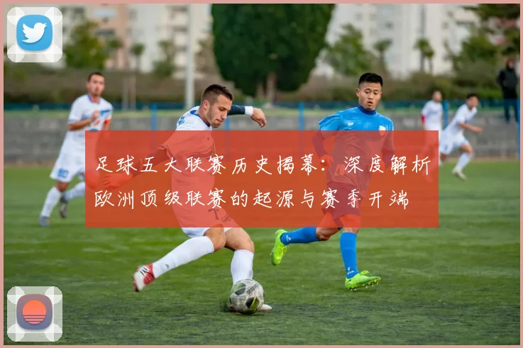 足球五大联赛历史揭幕:深度解析欧洲顶级联赛的起源与赛季开端