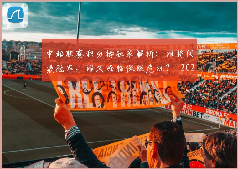 中超联赛积分榜独家解析:谁将问鼎冠军,谁又面临保级危机?_20260611140850