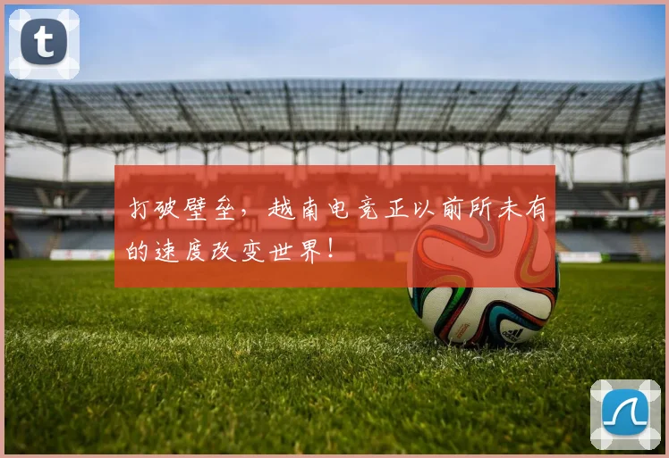 打破壁垒，越南电竞正以前所未有的速度改变世界！