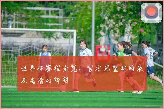 世界杯赛程全览：官方完整时间表及高清对阵图
